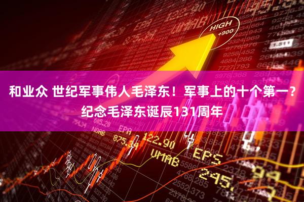 和业众 世纪军事伟人毛泽东！军事上的十个第一？纪念毛泽东诞辰131周年