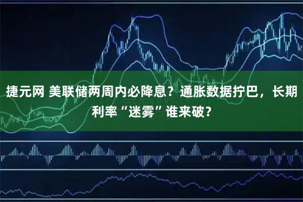 捷元网 美联储两周内必降息？通胀数据拧巴，长期利率“迷雾”谁来破？