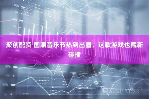 聚创配资 国潮音乐节热到出圈，这款游戏也藏新碰撞