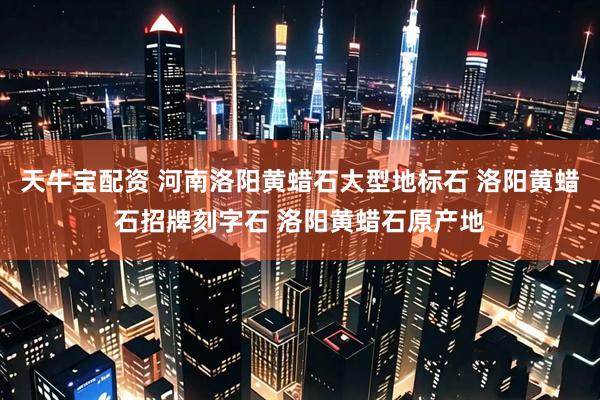 天牛宝配资 河南洛阳黄蜡石大型地标石 洛阳黄蜡石招牌刻字石 洛阳黄蜡石原产地