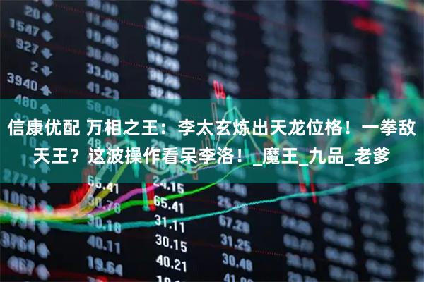 信康优配 万相之王：李太玄炼出天龙位格！一拳敌天王？这波操作看呆李洛！_魔王_九品_老爹