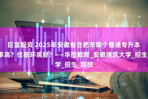 巨富配资 2025年安徽省合肥市哪个普通专升本升本率高？住宿环境好？——华图教育_安徽建筑大学_招生_院校