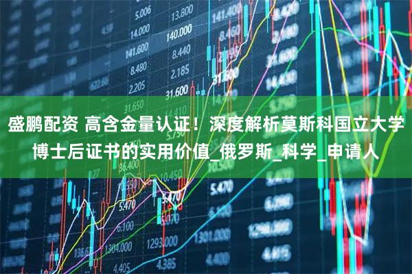 盛鹏配资 高含金量认证！深度解析莫斯科国立大学博士后证书的实用价值_俄罗斯_科学_申请人