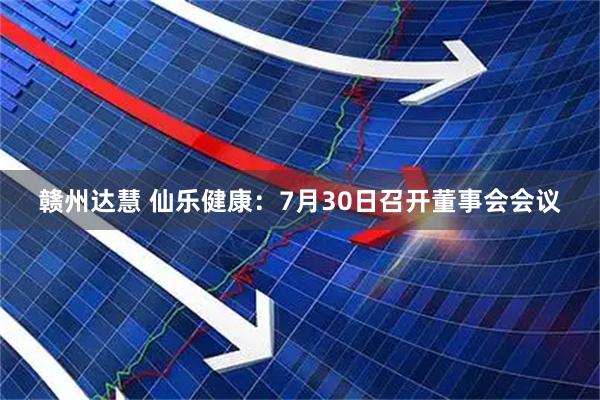赣州达慧 仙乐健康：7月30日召开董事会会议