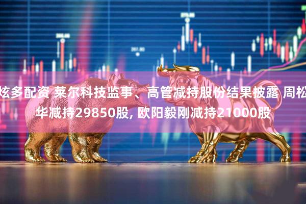 炫多配资 莱尔科技监事、高管减持股份结果披露 周松华减持29850股, 欧阳毅刚减持21000股