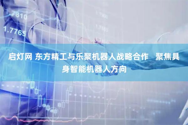启灯网 东方精工与乐聚机器人战略合作   聚焦具身智能机器人方向
