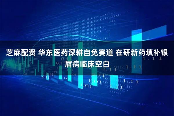 芝麻配资 华东医药深耕自免赛道 在研新药填补银屑病临床空白