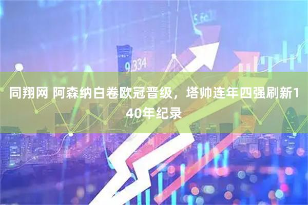 同翔网 阿森纳白卷欧冠晋级，塔帅连年四强刷新140年纪录