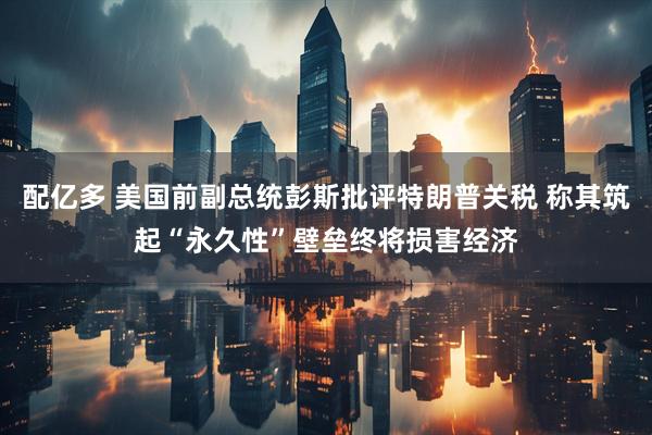 配亿多 美国前副总统彭斯批评特朗普关税 称其筑起“永久性”壁垒终将损害经济