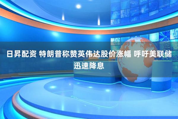 日昇配资 特朗普称赞英伟达股价涨幅 呼吁美联储迅速降息