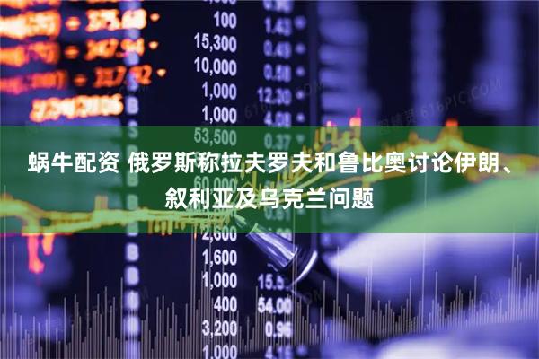 蜗牛配资 俄罗斯称拉夫罗夫和鲁比奥讨论伊朗、叙利亚及乌克兰问题
