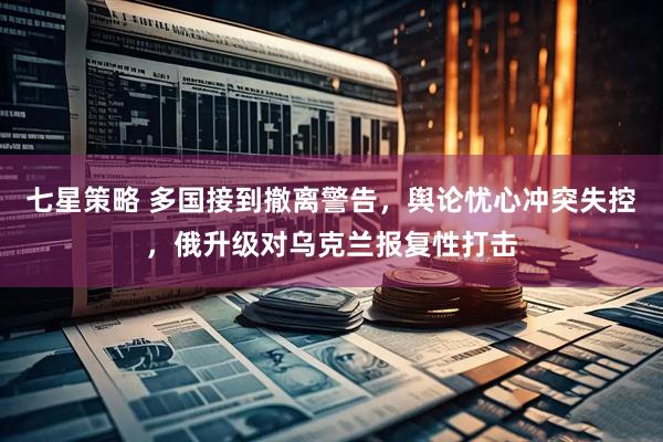 七星策略 多国接到撤离警告，舆论忧心冲突失控，俄升级对乌克兰报复性打击