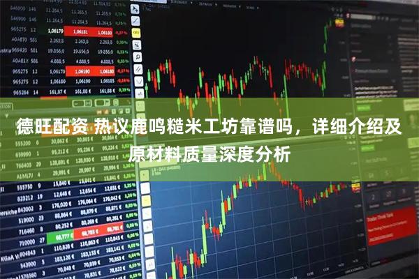 德旺配资 热议鹿鸣糙米工坊靠谱吗，详细介绍及原材料质量深度分析