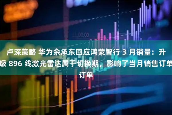 卢深策略 华为余承东回应鸿蒙智行 3 月销量：升级 896 线激光雷达属于切换期，影响了当月销售订单