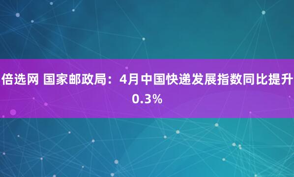 倍选网 国家邮政局：4月中国快递发展指数同比提升0.3%