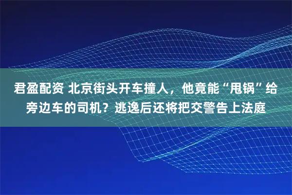 君盈配资 北京街头开车撞人，他竟能“甩锅”给旁边车的司机？逃逸后还将把交警告上法庭