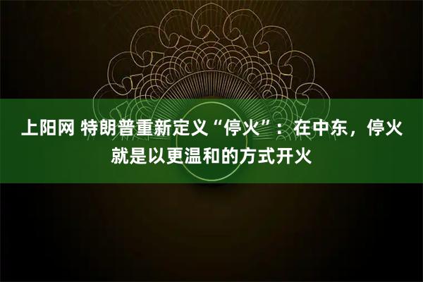 上阳网 特朗普重新定义“停火”：在中东，停火就是以更温和的方式开火