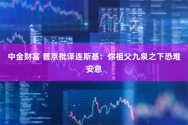 中金财富 普京批泽连斯基：你祖父九泉之下恐难安息