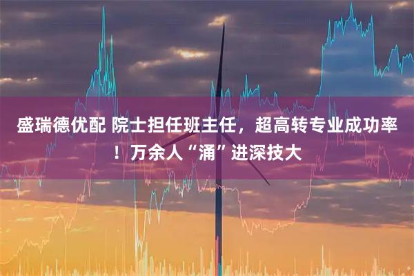 盛瑞德优配 院士担任班主任，超高转专业成功率！万余人“涌”进深技大