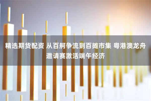 精选期货配资 从百舸争流到百摊市集 粤港澳龙舟邀请赛激活端午经济