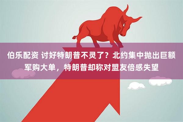 伯乐配资 讨好特朗普不灵了？北约集中抛出巨额军购大单，特朗普却称对盟友倍感失望