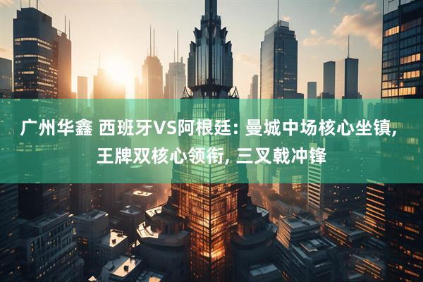 广州华鑫 西班牙VS阿根廷: 曼城中场核心坐镇, 王牌双核心领衔, 三叉戟冲锋