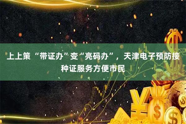 上上策 “带证办”变“亮码办”，天津电子预防接种证服务方便市民